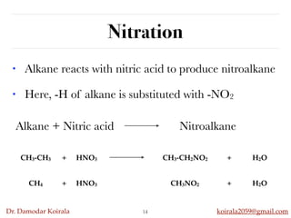 Dr. Damodar Koirala koirala2059@gmail.com
Nitration
14
• Alkane reacts with nitric acid to produce nitroalkane
• Here, -H of alkane is substituted with -NO2
Alkane + Nitric acid Nitroalkane
CH3-CH3 + HNO3 CH3-CH2NO2 + H2O
CH4 + HNO3 CH3NO2 + H2O
 