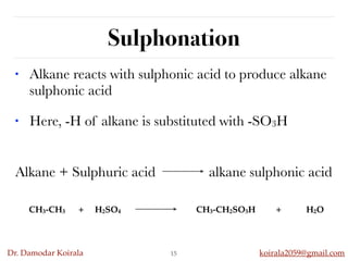 Dr. Damodar Koirala koirala2059@gmail.com
Alkane + Sulphuric acid alkane sulphonic acid
Sulphonation
15
• Alkane reacts with sulphonic acid to produce alkane
sulphonic acid
• Here, -H of alkane is substituted with -SO3H
CH3-CH3 + H2SO4 CH3-CH2SO3H + H2O
 