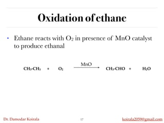 Dr. Damodar Koirala koirala2059@gmail.com
Oxidation of ethane
• Ethane reacts with O2 in presence of MnO catalyst
to produce ethanal
17
CH3-CH3 + O2 CH3-CHO + H2O
MnO
 