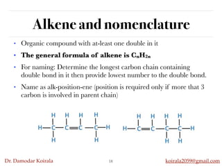 Dr. Damodar Koirala koirala2059@gmail.com
Alkene and nomenclature
18
• Organic compound with at-least one double in it
• The general formula of alkene is CnH2n
• For naming: Determine the longest carbon chain containing
double bond in it then provide lowest number to the double bond.
• Name as alk-position-ene (position is required only if more that 3
carbon is involved in parent chain)
 
