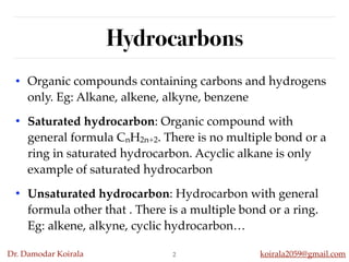 Dr. Damodar Koirala koirala2059@gmail.com
Hydrocarbons
• Organic compounds containing carbons and hydrogens
only. Eg: Alkane, alkene, alkyne, benzene
• Saturated hydrocarbon: Organic compound with
general formula CnH2n+2. There is no multiple bond or a
ring in saturated hydrocarbon. Acyclic alkane is only
example of saturated hydrocarbon
• Unsaturated hydrocarbon: Hydrocarbon with general
formula other that . There is a multiple bond or a ring.
Eg: alkene, alkyne, cyclic hydrocarbon…
2
 