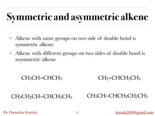 Dr. Damodar Koirala koirala2059@gmail.com
Symmetric and asymmetric alkene
23
• Alkene with same groups on two side of double bond is
symmetric alkene.
• Alkene with different groups on two sides of double bond is
asymmetric alkene
CH3CH=CHCH3 CH2=CHCH2CH3
CH3CH2CH=CHCH2CH3 CH3CH=CHCH2CH2CH3
 