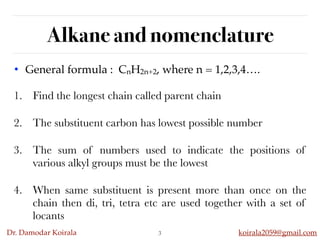 Dr. Damodar Koirala koirala2059@gmail.com
Alkane and nomenclature
• General formula : CnH2n+2, where n = 1,2,3,4….
3
1. Find the longest chain called parent chain
2. The substituent carbon has lowest possible number
3. The sum of numbers used to indicate the positions of
various alkyl groups must be the lowest
4. When same substituent is present more than once on the
chain then di, tri, tetra etc are used together with a set of
locants
 