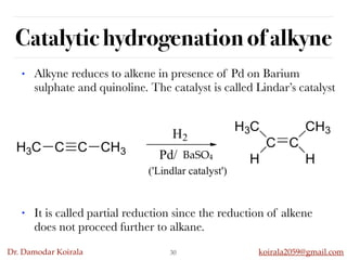 Dr. Damodar Koirala koirala2059@gmail.com
Catalytic hydrogenation of alkyne
30
• Alkyne reduces to alkene in presence of Pd on Barium
sulphate and quinoline. The catalyst is called Lindar’s catalyst
BaSO4
• It is called partial reduction since the reduction of alkene
does not proceed further to alkane.
 