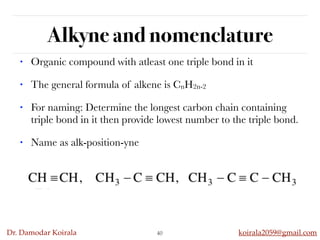 Dr. Damodar Koirala koirala2059@gmail.com
Alkyne and nomenclature
40
• Organic compound with atleast one triple bond in it
• The general formula of alkene is CnH2n-2
• For naming: Determine the longest carbon chain containing
triple bond in it then provide lowest number to the triple bond.
• Name as alk-position-yne
 