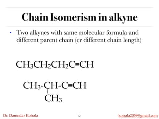 Dr. Damodar Koirala koirala2059@gmail.com
Chain Isomerism in alkyne
42
• Two alkynes with same molecular formula and
different parent chain (or different chain length)
CH3CH2CH2C≡CH
CH3-CH-C≡CH
CH3
 