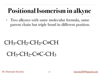 Dr. Damodar Koirala koirala2059@gmail.com
Positional Isomerism in alkyne
43
• Two alkynes with same molecular formula, same
parent chain but triple bond in different position.
CH3-CH2-CH2-C≡CH
CH3-CH2-C≡C-CH3
 