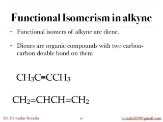 Dr. Damodar Koirala koirala2059@gmail.com
Functional Isomerism in alkyne
44
• Functional isomers of alkyne are diene.
• Dienes are organic compounds with two carbon-
carbon double bond on them
CH3C≡CCH3
CH2=CHCH=CH2
 
