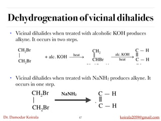 Dr. Damodar Koirala koirala2059@gmail.com
Dehydrogenation of vicinal dihalides
47
• Vicinal dihalides when treated with alcoholic KOH produces
alkyne. It occurs in two steps.
• Vicinal dihalides when treated with NaNH2 produces alkyne. It
occurs in one step.
NaNH2
 