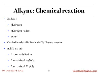 Dr. Damodar Koirala koirala2059@gmail.com
Alkyne: Chemical reaction
• Addition
• Hydrogen
• Hydrogen halide
• Water
• Oxidation with alkaline KMnO4 (Bayers reagent)
• Acidic nature
• Action with Sodium
• Ammoniacal AgNO3
• Ammoniacal Cu2Cl2
49
 