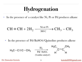 Dr. Damodar Koirala koirala2059@gmail.com
Hydrogenation
• In the presence of a catalyst like Ni, Pt or Pd produces alkane
50
• In the presence of Pd/BaSO4/Quinoline produces alkene
Ni or Pt
300 C
BaSO4
 