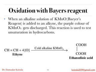 Dr. Damodar Koirala koirala2059@gmail.com
Oxidation with Bayers reagent
• When an alkaline solution of KMnO4
(Baeyer’s
Reagent) is added to an alkyne, the purple colour of
KMnO4 gets discharged. This reaction is used to test
unsaturation in hydrocarbons.
53
 