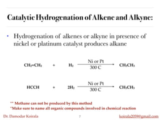Dr. Damodar Koirala koirala2059@gmail.com
Catalytic Hydrogenation of Alkene and Alkyne:
• Hydrogenation of alkenes or alkyne in presence of
nickel or platinum catalyst produces alkane
7
** Methane can not be produced by this method
*Make sure to name all organic compounds involved in chemical reaction
CH2=CH2 + H2 CH3CH3
Ni or Pt
300 C
HCCH + 2H2 CH3CH3
Ni or Pt
300 C
 