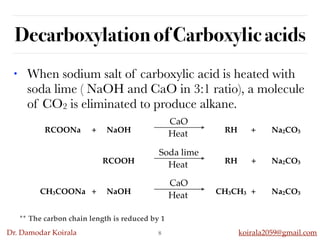 Dr. Damodar Koirala koirala2059@gmail.com
Decarboxylation of Carboxylic acids
• When sodium salt of carboxylic acid is heated with
soda lime ( NaOH and CaO in 3:1 ratio), a molecule
of CO2 is eliminated to produce alkane.
8
** The carbon chain length is reduced by 1
RCOONa + NaOH RH + Na2CO3
CaO
Heat
RCOOH RH + Na2CO3
Soda lime
Heat
CH3COONa + NaOH CH3CH3 + Na2CO3
CaO
Heat
 