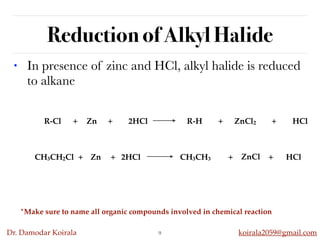 Dr. Damodar Koirala koirala2059@gmail.com
Reduction of Alkyl Halide
• In presence of zinc and HCl, alkyl halide is reduced
to alkane
9
R-Cl + Zn + 2HCl R-H + ZnCl2 + HCl
CH3CH2Cl + Zn + 2HCl CH3CH3 + ZnCl
2
+ HCl
*Make sure to name all organic compounds involved in chemical reaction
 