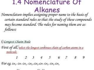 1.4 Nomenclature Of
               Alkanes
Nomenclature implies assigning proper name to the basis of
 certain standard rules so that the study of these compounds
 may become standard. The rules for naming them are as
 follows:

i)
First of all, select the longest continues chain of carbon atoms in a
    molecule.
            1      2      3      4     5       6     7       8      9
For eg. CH3– CH– CH2– CH2– CH2–CH– CH2– CH2–CH3
 
