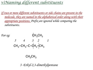 If two or more different substituents or side chains are present in the
   molecule, they are named in the alphabetical order along with their
   appropriate positions. Prefix are ignored while comparing the
   substituents.


For eg:             CH3CH3
          5    4    3 2     1
          CH3−CH3−C−CH3−CH3

                     CH3CH3

                3 -Ethyl-2,3-dimethylpentane
 