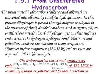 The unsaturated hydrocarbons (alkenes and alkynes) are
  converted into alkanes by catalytic hydrogenation. In this
  process dihydrogen is passed through alkenes or alkynes in
  the presence of finely divided catalysts such as Raney Ni, Pt
  or Pd. These metals absorb dihydrogen gas on their surfaces
  and activate the hydrogen-hydrogen bond. Platinum and
  palladium catalyse the reaction at room tempreture.
  However,higher tempreture (523-573k) and pressure are
  required with nickle catalysts.
            The hydrogenation reaction of unsaturated
  hydrocarbon using nickle at a tempreture of 523-573K is
  commonly known as Sabatier and Sender’s reaction or
 