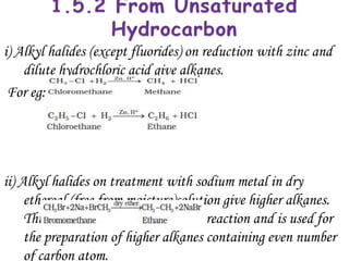 i) Alkyl halides (except fluorides) on reduction with zinc and
    dilute hydrochloric acid give alkanes.
 For eg:




ii) Alkyl halides on treatment with sodium metal in dry
     ethereal (free from moisture)solution give higher alkanes.
     This reaction is known as Wurtz reaction and is used for
     the preparation of higher alkanes containing even number
     of carbon atom.
 