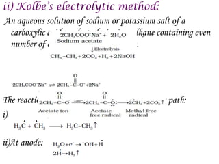 ii) Kolbe’s electrolytic method:
 An aqueous solution of sodium or potassium salt of a
  carboxylic acid on electrolysis gives alkane containing even
  number of carbon atoms at the anode.




The reaction is supposed to follow the following path:
   .




i)

ii)At anode:
 