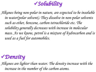 Alkanes being non-polar in nature, are expected to be insoluble
  in water(polar solvent). They dissolve in non-polar solvents
  such as ether, benzene, carbon tetrachloride etc. The
  solubility generally decreases with increase in molecular
  mass. As we know, petrol is a mixture of hydrocarbon and is
  used as a fuel for automobiles.




Alkanes are lighter than water. The density increase with the
  increase in the number of the carbon atoms.
 