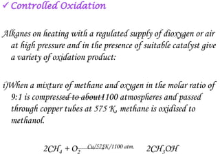 Alkanes on heating with a regulated supply of dioxygen or air
  at high pressure and in the presence of suitable catalyst give
  a variety of oxidation product:

i)When a mixture of methane and oxygen in the molar ratio of
  9:1 is compressed to about1100 atmospheres and passed
  through copper tubes at 575 K, methane is oxidised to
  methanol.

            2CH4 + O2    Cu/575K/1100 atm.   2CH3OH
 