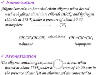 Alkane isomerise to branched chain alkanes when heated
  with anhydrous aluminium chloride (AlCl3) and hydrogen
  chloride at 573 K under a pressure of about 30-35
  atmosphere.                        CH3

          CH3CH2CH2CH3      anhy.AlCl3,HCl   CH3−CH−CH3
          n-butane                             isopropane



The alkanes containing six or more carbon atoms when
  heated at about 773K under high pressure of 10-20 atm in
  the presence of catalyst on alumina gel get converted to
 