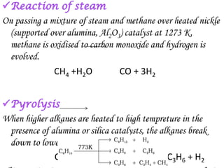 On passing a mixture of steam and methane over heated nickle
  (supported over alumina, Al2O3) catalyst at 1273 K,
  methane is oxidised to carbon monoxide and hydrogen is
  evolved.
              CH4 +H2O           CO + 3H2



When higher alkanes are heated to high tempreture in the
 presence of alumina or silica catalysts, the alkanes break
 down to lower alkanes and alkenes. For eg:
              C3H8            C2H4 + CH4 or C3H6 + H2
 