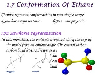 Chemist represent conformations in two simple ways:
a)Sawhorse representation       b)Newman projection



In this projection, the molecule is viewed along the axis of
   the model from an oblique angle. The central carbon-
   carbon bond (C-C) s drawn as a straight line slightly
   tilted to right for the sake of clarity. The front carbon is
   shown as the lower left hand carbon and there are carbon
   is shown as the upper right hand carbon.
 