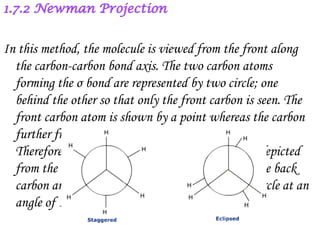 In this method, the molecule is viewed from the front along
  the carbon-carbon bond axis. The two carbon atoms
  forming the σ bond are represented by two circle; one
  behind the other so that only the front carbon is seen. The
  front carbon atom is shown by a point whereas the carbon
  further from the eye is represented by the circle.
  Therefore, the C-H bonds of the front carbon are depicted
  from the centre of the circle while C-H bonds of the back
  carbon are drawn from the circumference of the circle at an
  angle of 120˚ at each other.
 