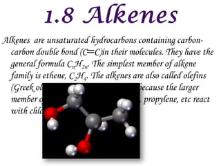 Alkenes are unsaturated hydrocarbons containing carbon-
  carbon double bond (C═C)in their molecules. They have the
  general formula CnH2n. The simplest member of alkene
  family is ethene, C2H4. The alkenes are also called olefins
  (Greek olefiant meaning oil forming) because the larger
  member of the series (such as ethylene, propylene, etc react
  with chlorine to form oily products.
 