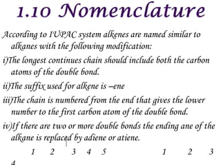 According to IUPAC system alkenes are named similar to
    alkanes with the following modification:
i)The longest continues chain should include both the carbon
    atoms of the double bond.
ii)The suffix used for alkene is –ene
iii)The chain is numbered from the end that gives the lower
    number to the first carbon atom of the double bond.
iv)If there are two or more double bonds the ending ane of the
    alkane is replaced by adiene or atiene.
         1      2     3 4 5                    1       2    3
 