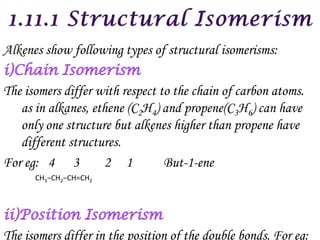 Alkenes show following types of structural isomerisms:

The isomers differ with respect to the chain of carbon atoms.
   as in alkanes, ethene (C2H4) and propene(C3H6) can have
   only one structure but alkenes higher than propene have
   different structures.
For eg: 4 3         2 1          But-1-ene
      CH3−CH2−CH=CH2




The isomers differ in the position of the double bonds. For eg:
 