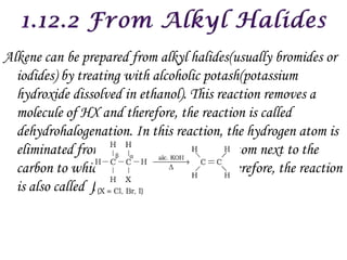 Alkene can be prepared from alkyl halides(usually bromides or
  iodides) by treating with alcoholic potash(potassium
  hydroxide dissolved in ethanol). This reaction removes a
  molecule of HX and therefore, the reaction is called
  dehydrohalogenation. In this reaction, the hydrogen atom is
  eliminated from β carbon atom (carbon atom next to the
  carbon to which halogen is attached). Therefore, the reaction
  is also called β–elimination reaction.
 