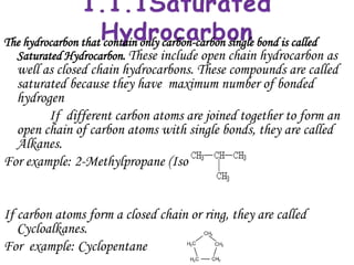 The hydrocarbon that contain only carbon-carbon single bond is called
  Saturated Hydrocarbon. These include open chain hydrocarbon as
  well as closed chain hydrocarbons. These compounds are called
  saturated because they have maximum number of bonded
  hydrogen
        If different carbon atoms are joined together to form an
  open chain of carbon atoms with single bonds, they are called
  Alkanes.
For example: 2-Methylpropane (Isobutane)


If carbon atoms form a closed chain or ring, they are called
   Cycloalkanes.
For example: Cyclopentane
 