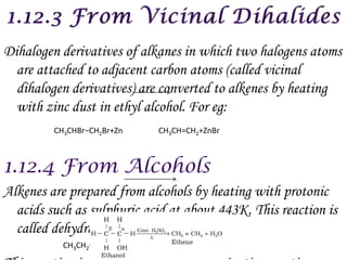 Dihalogen derivatives of alkanes in which two halogens atoms
  are attached to adjacent carbon atoms (called vicinal
  dihalogen derivatives) are converted to alkenes by heating
  with zinc dust in ethyl alcohol. For eg:
         CH3CHBr−CH2Br+Zn           CH3CH=CH2+ZnBr




Alkenes are prepared from alcohols by heating with protonic
  acids such as sulphuric acid at about 443K. This reaction is
  called dehydration of alcohols
           CH3CH2OH H2SO4 or H3PO4 CH2=CH2+H2O
 