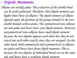 Alkenes are weakly polar. The p-electron of the double bond
  can be easily polarized. Therefore, their dipole moments are
  higher than those of alkanes. The dipole moment of alkene
  depends upon the position of the groups bonded to the two
  double bonded carbon atoms. The symmetrical trans alkenes
  are non-polar and hence have zero dipole moment. However,
  unsymmetrical trans-alkenes have small dipole moment
  because the two dipoles opposes each other but they do not
  cancel out each other exactly since they are unequal. On the
  other hand, both symmetrical and asymmetrical cis-alkenes
  are polar and hence have finite dipole moments. This is
  because the two dipoles of individual bonds are on the same
  side and hence have a resultant dipole moment.
 