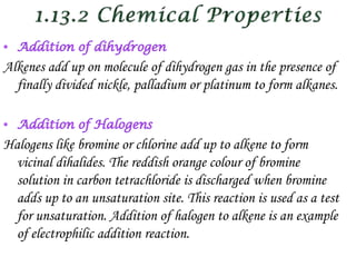 Alkenes add up on molecule of dihydrogen gas in the presence of
  finally divided nickle, palladium or platinum to form alkanes.



Halogens like bromine or chlorine add up to alkene to form
  vicinal dihalides. The reddish orange colour of bromine
  solution in carbon tetrachloride is discharged when bromine
  adds up to an unsaturation site. This reaction is used as a test
  for unsaturation. Addition of halogen to alkene is an example
  of electrophilic addition reaction.
 