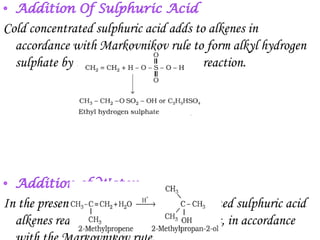 Cold concentrated sulphuric acid adds to alkenes in
  accordance with Markovnikov rule to form alkyl hydrogen
  sulphate by the electrophilic addition reaction.




In the presence of a few drops of concentrated sulphuric acid
  alkenes react with water to form alcohols, in accordance
 