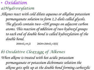 Alkenes react with cold dilute aqueous or alkaline potassium
   permanganate solution to form 1,2-diols called glycols.
   The glycols contain two –OH groups on adjacent carbon
   atoms. This reaction of addition of two hydroxyl groups
   to each end of double bond is called hydroxylation of the
   double bond.
          2KMnO4+H2O    2KOH+2MnO2+3[O]




When alkene is treated with hot acidic potassium
  permanganate or potassium dichromate solution the
  alkene gets split up at the double bond forming carboxylic
 