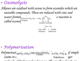 Alkenes are oxidised with ozone to form ozonides which are
  unstable compounds. These are reduced with zinc and
  water forming aldehydes and ketones. The reaction is
  called ozonolysis.




Polymerisation is a process in which a large number of simple
  (same or different) molecules combine to form a bigger
 
