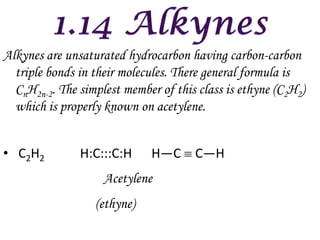Alkynes are unsaturated hydrocarbon having carbon-carbon
  triple bonds in their molecules. There general formula is
  CnH2n-2. The simplest member of this class is ethyne (C2H2)
  which is properly known on acetylene.


• C2H2         H:C:::C:H     H—C      C—H
                    Acetylene
                  (ethyne)
 