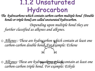 The hydrocarbons which contain carbon-carbon multiple bond (Double
  bonds or triple bond) are called unsturated hydrocarbon.
                    Depending upon multiple bond they are
  further classified as alkenes and alkynes.

o Alkenes : These are hydrocarbon which contain at least one
  carbon-carbon double bond. For example: Ethene


o Alkynes: These are hydrocarbons which contain at least one
  carbon-carbon triple bond. For example: Ethyle
 