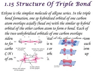 Ethyne is the simplest molecule of alkyne series. In the triple
  bond formation, one sp hybridised orbital of one carbon
  atom overlaps axially (head on) with the similar sp hybrid
  orbital of the other carbon atom to form σ bond. Each of
  the two unhybridised orbitals of one carbon overlaps
  sidewise with the similar orbital of the other carbon atom
  to form two weak  bonds. The remaining sp hybrid of each
  carbon atom overlaps with 1s orbital of hydrogen to form
  C-H bond. Thus, carbon to carbon triple bond is made up
  of one σ bond and two  bonds.
 