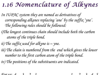 In IUPAC system they are named as derivatives of
    corresponding alkanes replacing ‘ane’ by the suffix ‘yne’.
    The following rules should be followed:
i)The longest continues chain should include both the carbon
     atoms of the triple bond.
ii) The suffix used for alkyne is – yne.
iii) The chain is numbered from the end which gives the lower
    number to the first carbon atom of the triple bond.
iv) The positions of the substituents are indicated.
 