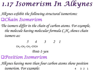 Alkynes exhibit the following structural isomerisms:

The isomers differ in the chain of carbon atoms. For example,
  the molecule having molecular formula C5H8 shows chain
  isomers as:
                  5     4     3      2 1
          CH3−CH2−CH2−C≡CH

                     Pent-1-yen

Alkynes having more than four carbon atoms show position
  isomerism. For example:                      4  3 2 1
 