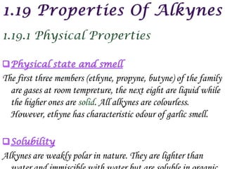 The first three members (ethyne, propyne, butyne) of the family
  are gases at room tempreture, the next eight are liquid while
  the higher ones are      . All alkynes are colourless.
  However, ethyne has characteristic odour of garlic smell.



Alkynes are weakly polar in nature. They are lighter than
 