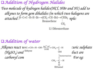 Two molecule of hydrogen halides(HCl, HBr and HI) add to
  alkynes to form gem dihalides (in which two halogens are
  attached to the same carbon atom). For example:




Alkenes react with water in the presence of mercuric sulphate
  (HgSO4) and sulphuric acid at 337K. The product are
  carbonyl compounds (aldehydes and ketones). For eg:
 