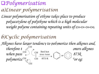 Linear polymerisation of ethyne takes place to produce
   polyacetylene of polythyne which is a high molecular
   weight polyene containing repeating units of (CH=CH−CH=CH).


Alkynes have larger tendency to polymerize then alkenes and,
   therefore these give low molecular mass polymers alkynes
   when passed through a red hot iron tube at 873k
   polymerize to give aromatic hydrocarbons. For eg:
 