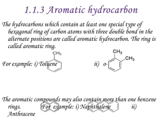 The hydrocarbons which contain at least one special type of
  hexagonal ring of carbon atoms with three double bond in the
  alternate positions are called aromatic hydrocarbon. The ring is
  called aromatic ring.

For example: i) Toluene                ii) o-Xylene




The aromatic compounds may also contain more than one benzene
  rings.        For example: i) Naphthalene        ii)
  Anthracene
 